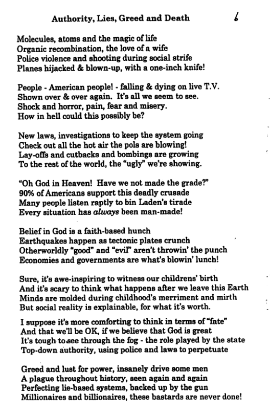 Authority, Lies, Greed and Death 4 Molecules, atoms and the magic of life Organic recombination, the love of a wife Police violence and shooting during social strife Planes hijacked & blown-up, with a one-inch knife! People - American people! - falling & dying on live T.V. Shown over & over again. It’s all we aeem to see. Shock and horror, pain, fear and misery. How in hell could this possibly be? New laws, investigations to keep the system going Check out all the hot air the pols are blowing! Lay-offs and cutbacks and bombings are growing To the rest of the world, the “ugly” we’re showing. “Oh God in Heaven! Have we not made the grade?” 90% of Americans support this deadly crusade Many people listen raptly to bin Laden’s tirade Every situation has always been man-made! Belief in God is a faith-based hunch Earthquakes happen as tectonic plates crunch Otherworldly “good” and “evil” aren’t throwin’ the punch Economies and governments are what’s blowin’ lunch! Sure, it’s awe-inspiring to witness our childrens’ birth And it’s scary to think what happens after we leave this Earth Minds are molded during childhood’s merriment and mirth But social reality is explainable, for what it’s worth. 1 suppose it’s more comforting to think in terms of “fate” And that we’ll be OK, if we believe that God is great I’s tough toaee through the fog - the role played by the state Top-down authority, using police and laws to perpetuate Greed and lust for power, insanely drive some men A plague throughout history, seen again and again Perfecting lie-based systems, backed up by the gun Millionaires and billionaires, these bastards are never done!